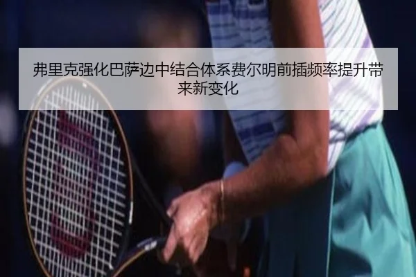 弗里克强化巴萨边中结合体系费尔明前插频率提升带来新变化（kaiyun）