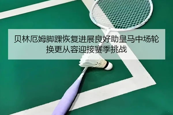 贝林厄姆脚踝恢复进展良好助皇马中场轮换更从容迎接赛季挑战（kaiyun）